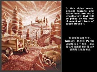 In this alpine scene, Grissini biscuits and Parma ham turn into a wheelbarrow that will be pulled by the way of salami with trees of bacon around it. 在這個高山景色中 , Grissini  餅乾和  Parma 火腿變成了手推車，並且將在培樹圍繞著的薩拉米香腸路上被拖著走 