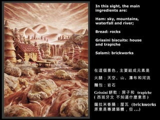 In this sight, the main  ingredients are: Ham: sky, mountains, waterfall and river; Bread: rocks Grissini biscuits: house  and trapiche Salami: brickworks 在這個景色 , 主要組成元素是 火腿：天空、山、瀑布和河流 麵包：岩石 Grissini 餅乾：房子和  trapiche  ( 西班牙文 不知道什麼意思 )  薩拉米香腸：屋瓦  (brickworks 原意是專建築體，但 ...) 