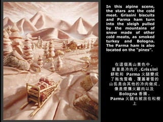 In this alpine scene, the stars are the cold meat. Grissini biscuits and Parma ham turn into the sleigh pulled by the mountains of snow made of other cold meats, as smoked turkey and Bologna. The Parma ham is also located on the “pines”. 在這個高山景色中 ,  星星是冷肉片 ,Grissini  餅乾和  Parma 火腿變成了拖曳雪橇，覆蓋著雪的山岳是由其他的冷肉做成 ,  像是煙燻火雞肉以及 Bologna 香腸 .  Parma 火腿也被放在松樹上 