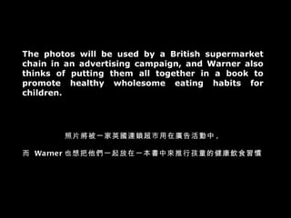 The photos will be used by a British supermarket chain in an advertising campaign, and Warner also thinks of putting them all together in a book to promote healthy wholesome eating habits for children. 照片將被一家英國連鎖超市用在廣告活動中 , 而  Warner 也想把他們一起放在一本書中來推行孩童的健康飲食習慣 