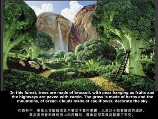 In this forest, trees are made of broccoli, with peas hanging as fruits and the highways are paved with cumin. The grass is made of herbs and the mountains, of bread. Clouds made of cauliflower, decorate the sky 在森林中，樹是以甘藍做成並吊著豆子當作果實，以及以小茴香鋪成的道路。 草皮是用香料做成而山則用麵包，雲由花耶菜做成點綴了天空。 