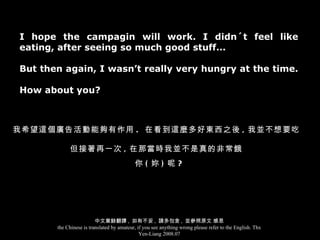 I hope the campagin will work. I didn´t feel like eating, after seeing so much good stuff...  But then again, I wasn’t really very hungry at the time.  How about you? 我希望這個廣告活動能夠有作用 .  在看到這麼多好東西之後 , 我並不想要吃 但接著再一次 , 在那當時我並不是真的非常餓 你 ( 妳 ) 呢 ? 中文業餘翻譯 ,  如有不妥 ,  請多包含 ,  並參照原文 感恩 the Chinese is translated by amateur, if you see anything wrong please refer to the English. Thx Yen-Liang 2008.07 