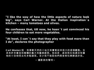 “ I like the way of how the little aspects of nature look big”, says Carl Warner. At the Italian inspiration´s kitchen – many tomatoes and olives. He confesses that, till now, he hasn´t yet convinced his four children to eat more vegetables. “ At least, I can´t say that they play with food more than I do”, declares the photographer Carl Warner 說：我喜歡天然的小地方其實看起來很大的這個觀點。在具有許多蕃茄和橄欄的義大利靈感廚房。他坦承，直到現在他還沒有讓他的小孩相信去吃多點蔬菜。至少我不能說他們與食物玩樂勝過於我。 - 攝影家的聲明 - 