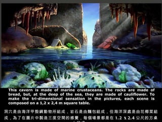 This cavern is made of marine crustaceans. The rocks are made of bread, but, at the deep of the sea, they are made of cauliflower. To make the tri-dimensional sensation in the pictures, each scene is composed on a 1,2 x 2,4 m square table. 洞穴是由海洋甲殼綱動物所組成，岩石是由麵包組成，但海洋深處是由花椰菜組成，為了在圖片中製造三度空間的感覺，每個場景都是在 1.2  x   2.4 公尺的方桌上組成。 