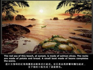 The red sea of this beach, at sunset, is made of salmon slices. The rocks are made of potato and bread. A small boat made of beans completes the scene. 這片日落時的紅海海灘是由鮭魚切片組成。岩石是由馬鈴薯和麵包組成， 豆子做的小船完成了這副景色。 
