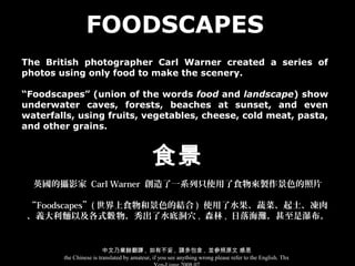 FOODSCAPES
The British photographer Carl Warner created a series of
photos using only food to make the scenery.

“Foodscapes” (union of the words food and landscape) show
underwater caves, forests, beaches at sunset, and even
waterfalls, using fruits, vegetables, cheese, cold meat, pasta,
and other grains.


                                             食景
  英國的攝影家 Carl Warner 創造了一系列只使用了食物來製作景色的照片

 “Foodscapes”( 世界上食物和景色的結合 ) 使用了水果、蔬菜、起士、凍肉
 、義大利麵以及各式榖 物，秀出了水底洞穴 , 森林 , 日落海灘，甚至是瀑布。


                         中文乃業餘翻譯 , 如有不妥 , 請多包含 , 並參照原文 感恩
        the Chinese is translated by amateur, if you see anything wrong please refer to the English. Thx
 