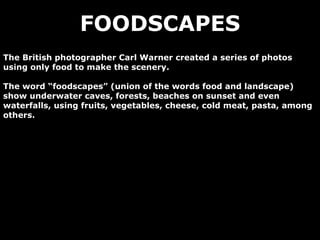 FOODSCAPES The British photographer Carl Warner created a series of photos using only food to make the scenery. The word “foodscapes” (union of the words food and landscape) show underwater caves, forests, beaches on sunset and even waterfalls, using fruits, vegetables, cheese, cold meat, pasta, among others. 