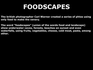 FOODSCAPES
The british photographer Carl Warner created a series of phtos using
only food to make the cenary.
The word “foodscapes” (union of the words food and landscape)
show underwater caves, forests, beaches on sunset and even
waterfalls, using fruits, vegetables, cheese, cold meat, pasta, among
other.
 