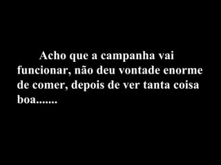 Acho que a campanha vai funcionar, não deu vontade enorme de comer, depois de ver tanta coisa boa....... 