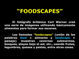 “ FOODSCAPES” El fotógrafo británico Carl Warner creó una serie de imágenes utilizando básicamente alimentos para formar sus escenas. Las llamadas  &quot;foodscapes&quot;  (unión de las palabras  food  = alimento y  landscape  = paisaje) muestran cavernas submarinas, bosques, playas bajo el sol, etc., usando frutas, legumbres, quesos y pastas, entre otras cosas.   