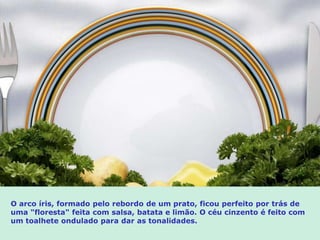 O arco íris, formado pelo rebordo de um prato, ficou perfeito por trás de
uma "floresta" feita com salsa, batata e limão. O céu cinzento é feito com
um toalhete ondulado para dar as tonalidades.
 