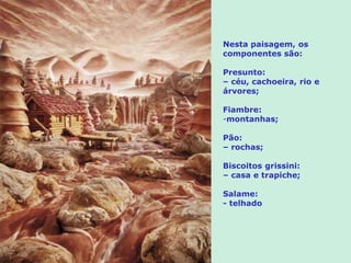 Nesta paisagem, os
componentes são:

Presunto:
– céu, cachoeira, rio e
árvores;

Fiambre:
-montanhas;

Pão:
– rochas;

Biscoitos grissini:
– casa e trapiche;

Salame:
- telhado
 