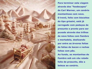 Para terminar esta viagem
através dos "foodscapes"
de Carl Warner, um cenário
montanhoso com neve.
O trenó, feito com biscoitos
do tipo grissini, está já
carregado com pedaços de
presunto e pronto para ser
puxado através dos trilhos
de neve feitos com fiambre
e mortadela, deslizando
por entre as árvores feitas
de fatias de bacon e rochas
feitas com pão.
Ao fundo, as montanhas de
fiambre sob um céu raiado
feito de presunto, dão a
beleza ao cenário.
 