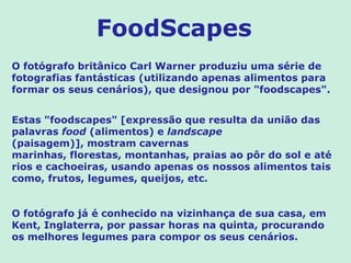 FoodScapes
O fotógrafo britânico Carl Warner produziu uma série de
fotografias fantásticas (utilizando apenas alimentos para
formar os seus cenários), que designou por "foodscapes".


Estas "foodscapes" [expressão que resulta da união das
palavras food (alimentos) e landscape
(paisagem)], mostram cavernas
marinhas, florestas, montanhas, praias ao pôr do sol e até
rios e cachoeiras, usando apenas os nossos alimentos tais
como, frutos, legumes, queijos, etc.


O fotógrafo já é conhecido na vizinhança de sua casa, em
Kent, Inglaterra, por passar horas na quinta, procurando
os melhores legumes para compor os seus cenários.
 
