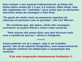 Para realçar o seu aspecto tridimensional, as fotos são
feitas sobre mesas de 1,2 por 2,4 metros. Além disso, elas
são registadas em "camadas", para evitar que os alimentos
murchem antes de conseguir a foto final.

"Eu gosto do modo como os pequenos aspectos da
natureza se parecem com os grandes", diz Carl Warner.

   Ele confessa que, até agora, ainda não conseguiu
convencer os quatro filhos a comer mais verduras.

  "Pelo menos não posso dizer que eles brincam mais
com a comida do que eu", afirma o fotógrafo.
                          ====
Como poderão ver já a seguir, este é um trabalho
genial, não só do aspecto fotográfico, mas essencialmente
do aspecto artístico de elaboração e composição dos
cenários.

     É de uma imaginação simplesmente fantástica !!!
 