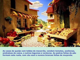 As casas de queijo com toldos de macarrão, vendem tomates, azeitonas, amêndoas de casca, e outros legumes e verduras. As pedras feitas de pão formam esta ruela, com céu azul e  nuvens brancas feitas de muçarela . 