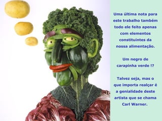 Uma última nota para este trabalho também todo ele feito apenas com elementos constituintes da nossa alimentação. Um negro de carapinha verde !? Talvez seja, mas o que importa realçar é a genialidade deste artista que se chama Carl Warner.  