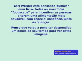 Carl Warner está pensando publicar num livro, todas as suas fotos "foodscape" para incentivar as pessoas a terem uma alimentação mais saudável, com especial incidência junto às crianças. Penso que valeu a pena ter despendido um pouco do seu tempo para ver estas imagens. Imagens  obtidas  em: http://www.carlwarner.com/ 
