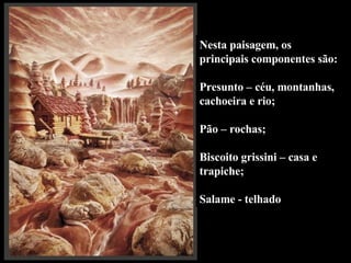 Nesta paisagem, os principais componentes são:  Presunto – céu, montanhas, cachoeira e rio;  Pão – rochas; Biscoito grissini – casa e trapiche; Salame - telhado 