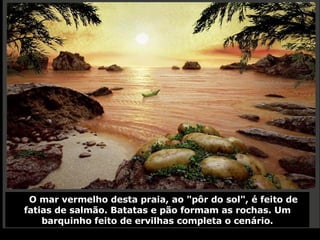O mar vermelho desta praia, ao "pôr do sol", é feito de fatias de salmão. Batatas e pão formam as rochas. Um barquinho feito de ervilhas completa o cenário. 