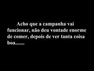 Acho que a campanha vai funcionar, não deu vontade enorme de comer, depois de ver tanta coisa boa....... 