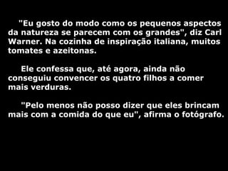 "Eu gosto do modo como os pequenos aspectos da natureza se parecem com os grandes", diz Carl Warner. Na cozinha de inspiração italiana, muitos tomates e azeitonas. Ele confessa que, até agora, ainda não conseguiu convencer os quatro filhos a comer mais verduras.  "Pelo menos não posso dizer que eles brincam mais com a comida do que eu", afirma o fotógrafo. 