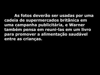As fotos deverão ser usadas por uma cadeia de supermercados britânica em uma campanha publicitária, e Warner também pensa em reuni-las em um livro para promover a alimentação saudável entre as crianças. 