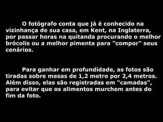 O fotógrafo conta que já é conhecido na vizinhança de sua casa, em Kent, na Inglaterra, por passar horas na quitanda procurando o melhor brócolis ou a melhor pimenta para "compor" seus cenários.  Para ganhar em profundidade, as fotos são tiradas sobre mesas de 1,2 metro por 2,4 metros. Além disso, elas são registradas em "camadas", para evitar que os alimentos murchem antes do fim da foto.  
