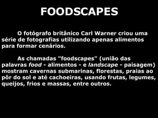 FOODSCAPES O fotógrafo britânico Carl Warner criou uma série de fotografias utilizando apenas alimentos para formar cenários. As chamadas &quot;foodscapes&quot; (união das palavras  food  - alimentos - e  landscape  - paisagem) mostram cavernas submarinas, florestas, praias ao pôr do sol e até cachoeiras, usando frutas, legumes, queijos, frios e massas, entre outros.   