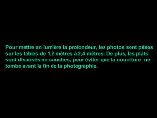 Pour mettre en lumière la profondeur, les photos sont prises sur les tables de 1,2 mètres à 2,4 mètres. De plus, les plats sont disposés en couches, pour éviter que la nourriture  ne tombe avant la fin de la photographie . 