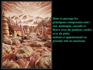 Dans ce paysage les principaux composants sont : ciel, montagne, cascade et fleuve avec du jambon; roches avec du pain; maison et appontement en grissini; toit en saucisson. 