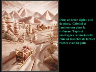 Dans ce décor alpin : ciel de glace.  Grissini et jambon cru pour le traîneau. Tapis et montagnes en mortadelle.  Pins en tranches de lard et roches avec du pain 