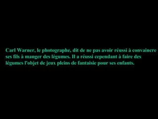 Carl Warner, le photographe, dit de ne pas avoir réussi à convaincre ses fils à manger des légumes. Il a réussi cependant à faire des légumes l'objet de jeux pleins de fantaisie pour ses enfants. 