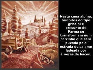 Nesta cena alpina, biscoitos do tipo grissini e presunto de Parma se transformam num carrinho que será puxado pela estrada de salame ladeada por árvores de bacon. 