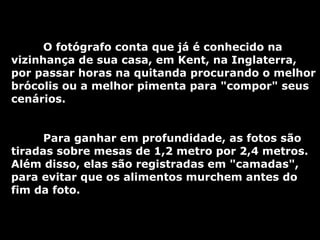 O fotógrafo conta que já é conhecido na vizinhança de sua casa, em Kent, na Inglaterra, por passar horas na quitanda procurando o melhor brócolis ou a melhor pimenta para "compor" seus cenários.  Para ganhar em profundidade, as fotos são tiradas sobre mesas de 1,2 metro por 2,4 metros. Além disso, elas são registradas em "camadas", para evitar que os alimentos murchem antes do fim da foto.  