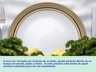 O arco íris, formado por el borde de un plato, quedó perfecto detrás de un
bosque de perejil, papas y limón. El cielo grisáceo está hecho de papel
sanitario ondulado para dar las tonalidades.
 
