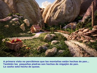 A primera vista no percibimos que las montañas están hechas de pan...
También las pequeñas piedras son hechas de migajón de pan.
La casita está hecha de queso.
 
