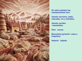En este paisaje los
componentes son:

Jamón serrano: cielo,
cascada, rio y árboles;

Jamón cocido:
-montañas;

Pan: rocas;

Biscochos grissini: casa y
trapiche;

Salami: tejado
 