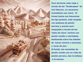 Para terminar este viaje a
través de los "foodscapes" de
Carl Warner, un escenario
montañoso con nieve. El
trineo hecho con biscochos
do tipo grissini, está cargado
con pedazos de jamón
serrano y pronto será
empujado a través de los
rieles de nieve hechos con
jamón cocido y mortadela,
deslizando entre los árboles
de bacon (tocino o tocineta)
y rocas de pan.
Al fondo, las montañas de
jamón cocido con un cielo de
jamón serrano, dan la belleza
a la escena.
 