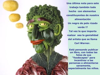 Una última nota para este
  trabajo también todo
 hecho con elementos
constituyentes de nuestra
      alimentación
 Un negro de pelo rizado
        verde !?
 Tal vez lo que importa
realzar sea la genialidad
 del artista que se llama
      Carl Warner.

  Está pensando publicar
   un libro, con todas las
         fotos de sus
    “foodscapes" para
      incentivar a las
  personas a alimentarse
         sanamente,
 especialmente los niños.
 