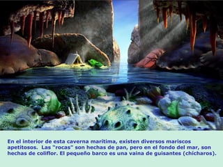 En el interior de esta caverna marítima, existen diversos mariscos
apetitosos. Las “rocas" son hechas de pan, pero en el fondo del mar, son
hechas de coliflor. El pequeño barco es una vaina de guisantes (chícharos).
 