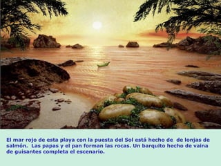 El mar rojo de esta playa con la puesta del Sol está hecho de de lonjas de
salmón. Las papas y el pan forman las rocas. Un barquito hecho de vaina
de guisantes completa el escenario.
 