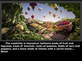 The creativity is impresive: balloons made of fruit and legumes, trees of  broccoli, rocks of poatoes, fields of corn and peppers, and a town made of cheese with a carrot tower... Wow! 