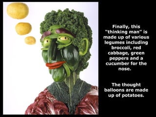 Finally, this “thinking man” is made up of various legumes including broccoli, red cabbage, green peppers and a cucumber for the nose.  The thought balloons are made up of potatoes. 