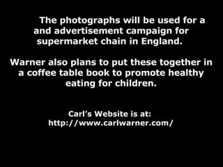 The photographs will be used for a and advertisement campaign for supermarket chain in England.  Warner also plans to put these together in a coffee table book to promote healthy eating for children. Carl’s Website is at:  http://www.carlwarner.com/ 