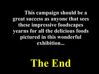 This campaign should be a great success as anyone that sees these impressive foodscapes yearns for all the delicious foods pictured in this wonderful exhibition... The End 