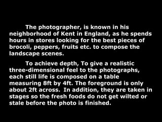 The photographer, is known in his neighborhood of Kent in England, as he spends hours in stores looking for the best pieces of brocoli, peppers, fruits etc. to compose the landscape scenes.  To achieve depth,  To give a realistic three-dimensional feel to the photographs, each still life is composed on a table measuring 8ft by 4ft. The foreground is only about 2ft across.   In addition, they are taken in stages so the fresh foods do not get wilted or stale before the photo is finished.  