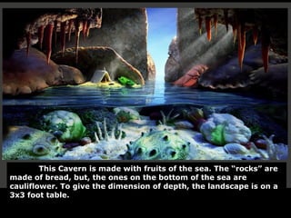 This Cavern is made with fruits of the sea. The “rocks” are made of bread, but, the ones on the bottom of the sea are cauliflower. To give the dimension of depth, the landscape is on a 3x3 foot table. 