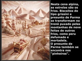 Nesta cena alpina, as estrelas são os frios. Biscoitos do tipo grissini e presunto de Parma se transformam no trenó puxado pelas montanhas de neve feitas de outros frios, como peru defumado e mortadela.  O presunto de Parma também se encontra nos "pinheiros". 