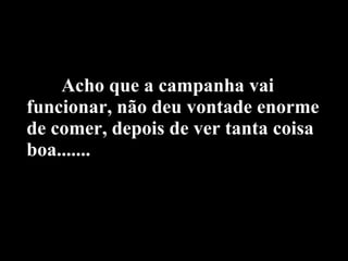 Acho que a campanha vai funcionar, não deu vontade enorme de comer, depois de ver tanta coisa boa....... 
